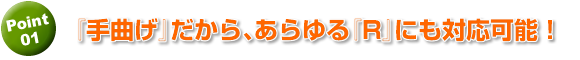 手曲げだから、難度の高いRでも対応可能！